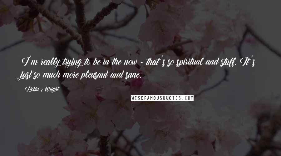 Robin Wright Quotes: I'm really trying to be in the now - that's so spiritual and stuff. It's just so much more pleasant and sane.