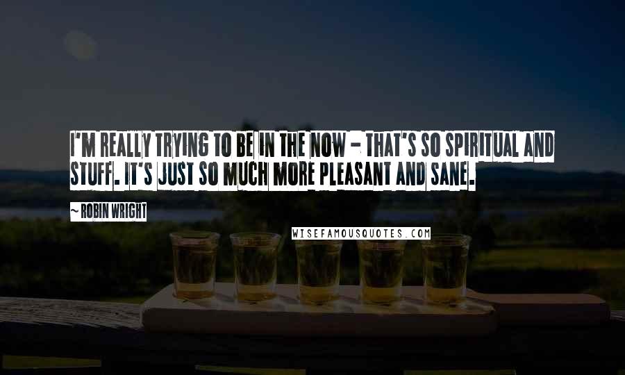 Robin Wright Quotes: I'm really trying to be in the now - that's so spiritual and stuff. It's just so much more pleasant and sane.