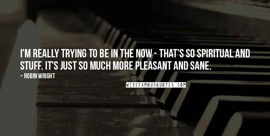Robin Wright Quotes: I'm really trying to be in the now - that's so spiritual and stuff. It's just so much more pleasant and sane.