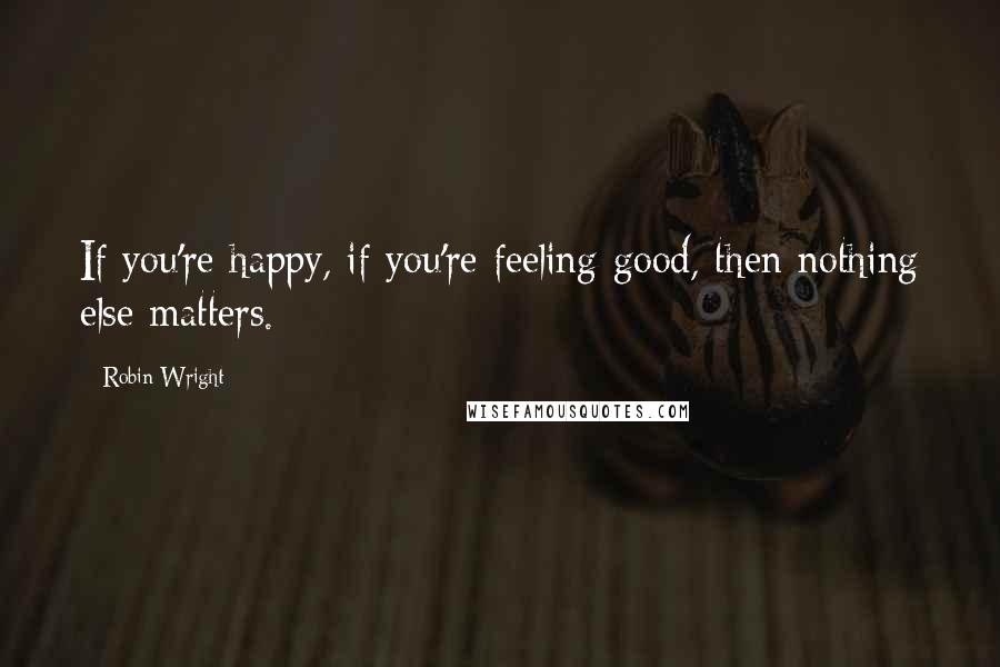 Robin Wright Quotes: If you're happy, if you're feeling good, then nothing else matters.