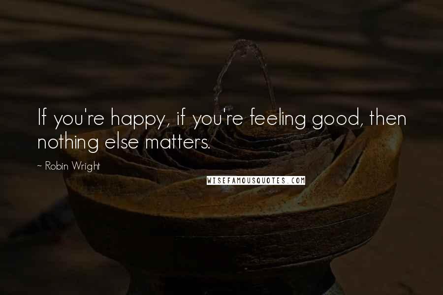 Robin Wright Quotes: If you're happy, if you're feeling good, then nothing else matters.