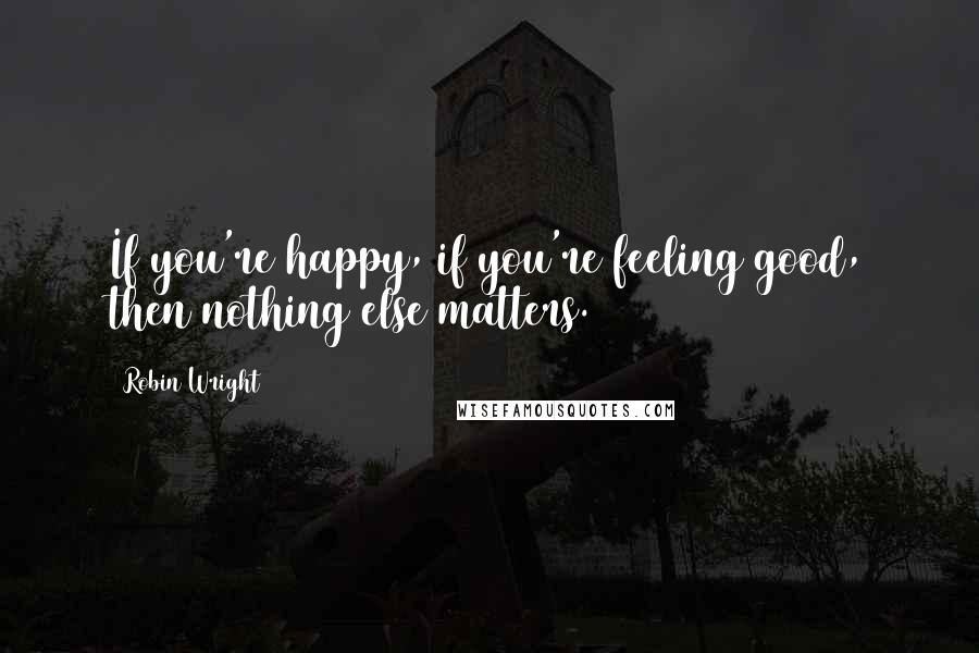Robin Wright Quotes: If you're happy, if you're feeling good, then nothing else matters.