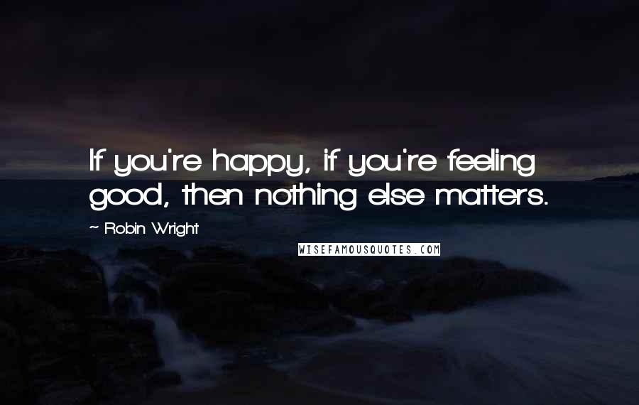 Robin Wright Quotes: If you're happy, if you're feeling good, then nothing else matters.