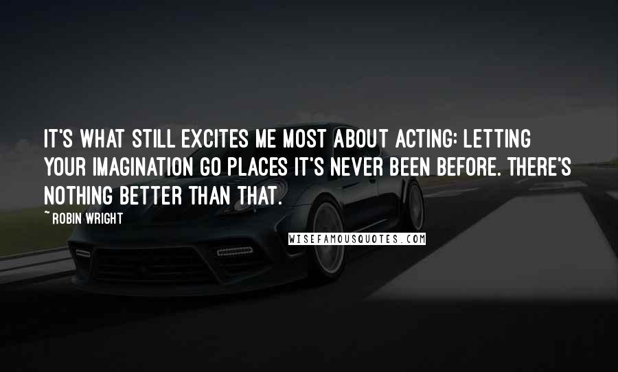 Robin Wright Quotes: It's what still excites me most about acting: letting your imagination go places it's never been before. There's nothing better than that.