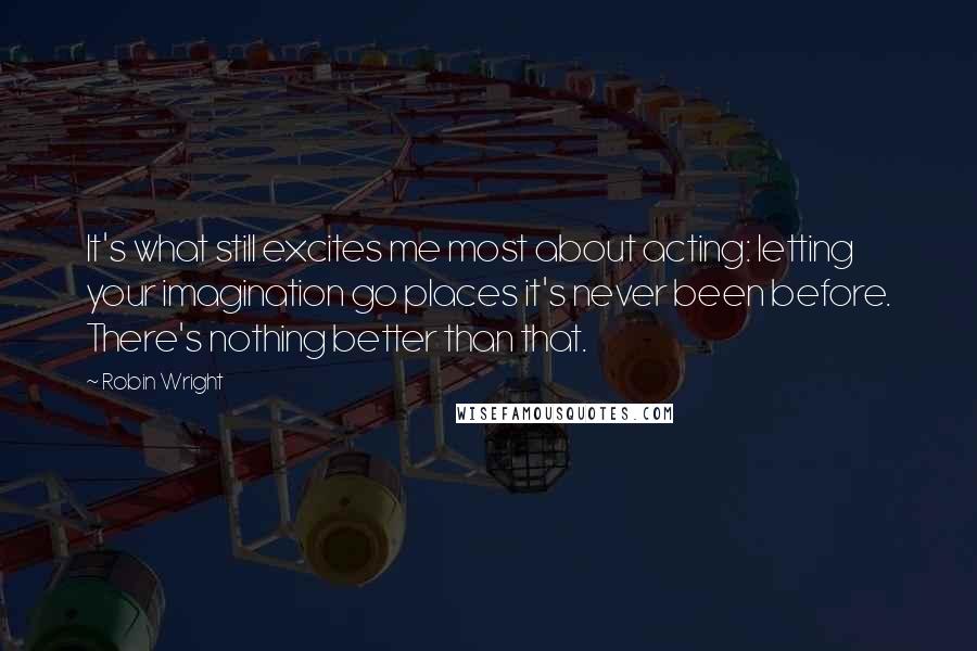 Robin Wright Quotes: It's what still excites me most about acting: letting your imagination go places it's never been before. There's nothing better than that.