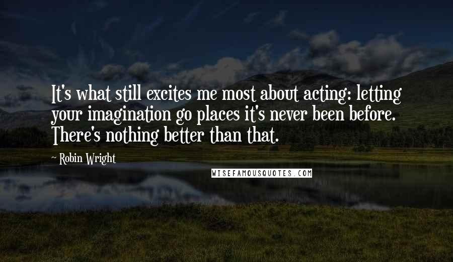 Robin Wright Quotes: It's what still excites me most about acting: letting your imagination go places it's never been before. There's nothing better than that.