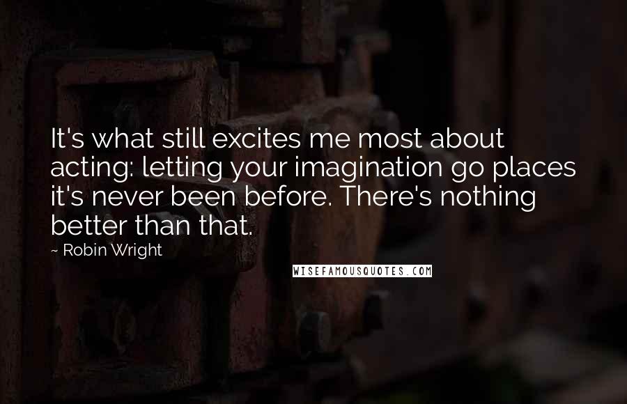 Robin Wright Quotes: It's what still excites me most about acting: letting your imagination go places it's never been before. There's nothing better than that.