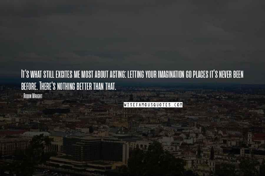 Robin Wright Quotes: It's what still excites me most about acting: letting your imagination go places it's never been before. There's nothing better than that.
