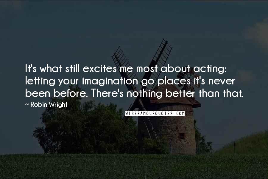 Robin Wright Quotes: It's what still excites me most about acting: letting your imagination go places it's never been before. There's nothing better than that.