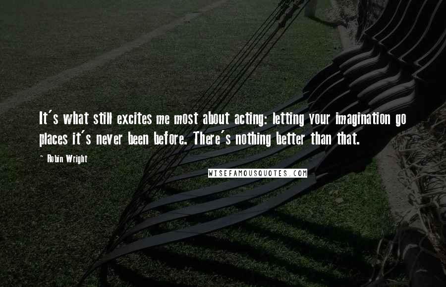 Robin Wright Quotes: It's what still excites me most about acting: letting your imagination go places it's never been before. There's nothing better than that.