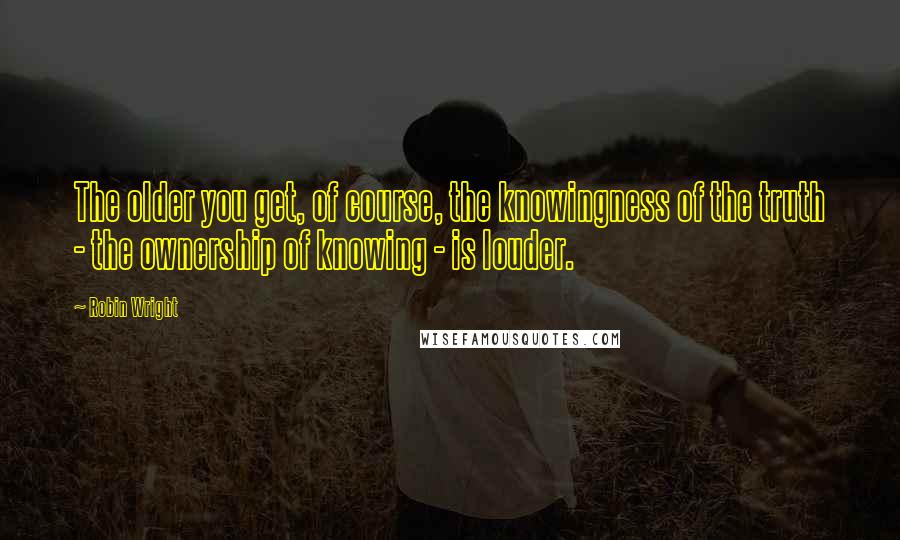 Robin Wright Quotes: The older you get, of course, the knowingness of the truth - the ownership of knowing - is louder.