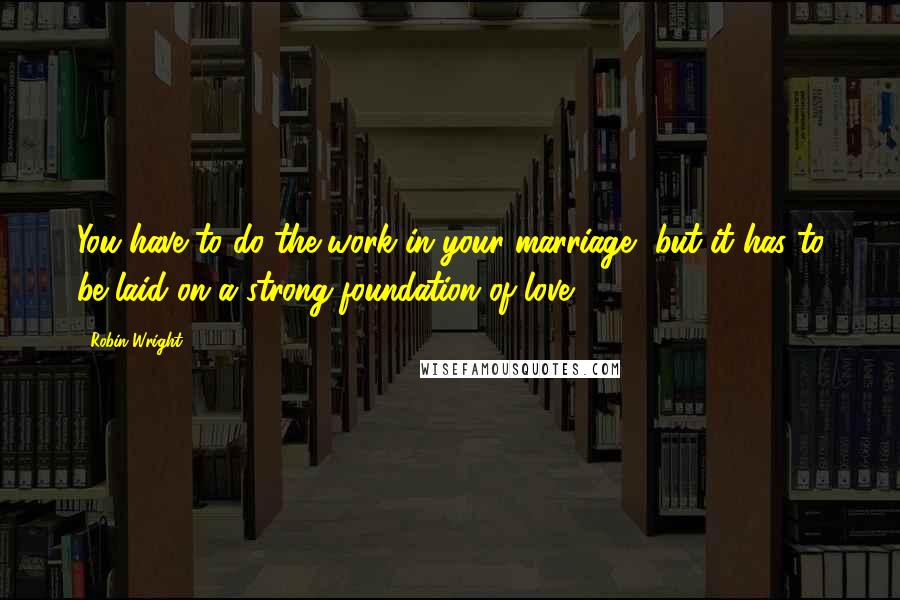 Robin Wright Quotes: You have to do the work in your marriage, but it has to be laid on a strong foundation of love.