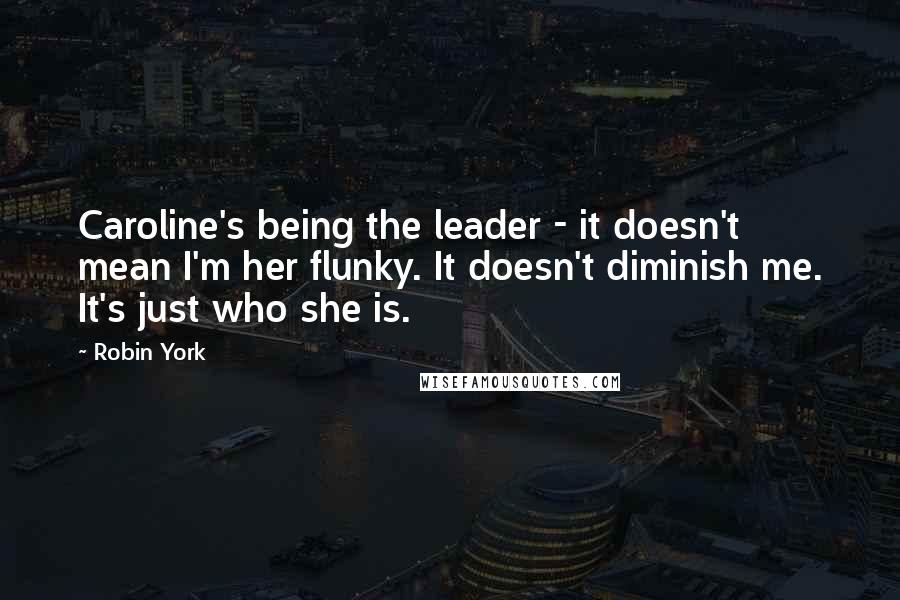 Robin York Quotes: Caroline's being the leader - it doesn't mean I'm her flunky. It doesn't diminish me. It's just who she is.