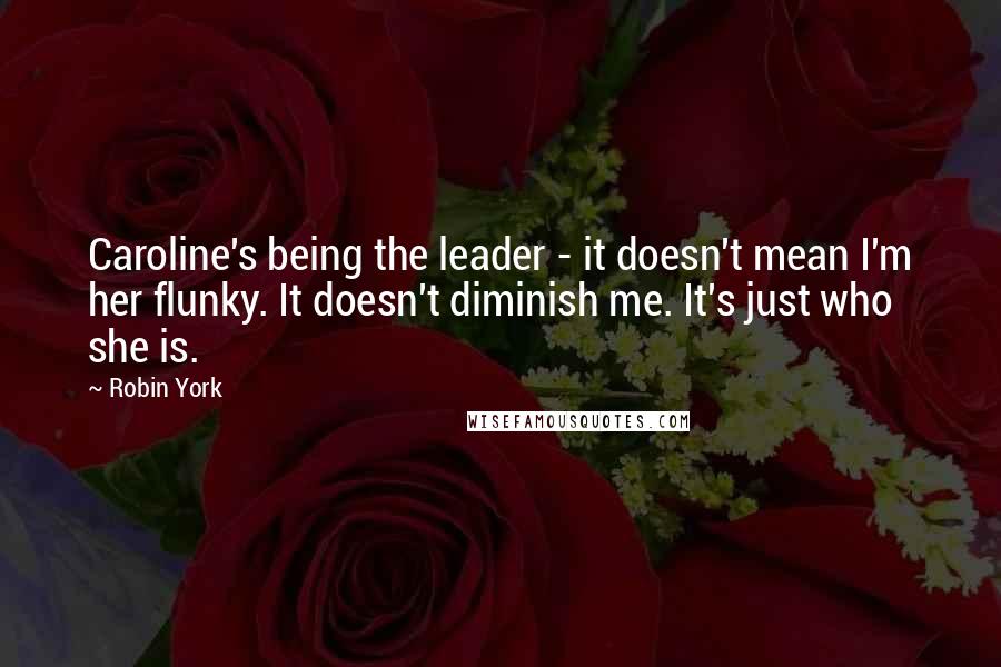 Robin York Quotes: Caroline's being the leader - it doesn't mean I'm her flunky. It doesn't diminish me. It's just who she is.