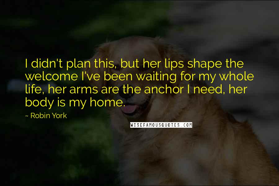 Robin York Quotes: I didn't plan this, but her lips shape the welcome I've been waiting for my whole life, her arms are the anchor I need, her body is my home.