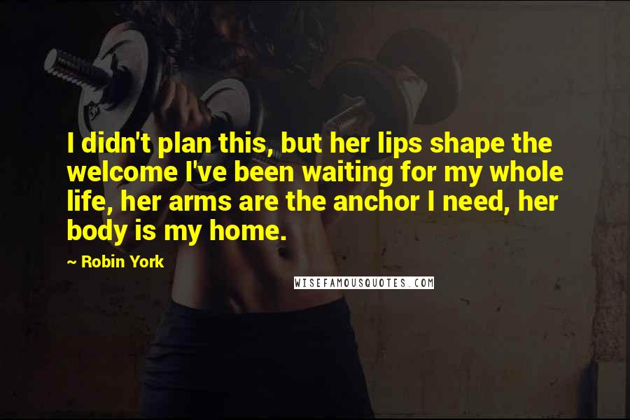 Robin York Quotes: I didn't plan this, but her lips shape the welcome I've been waiting for my whole life, her arms are the anchor I need, her body is my home.