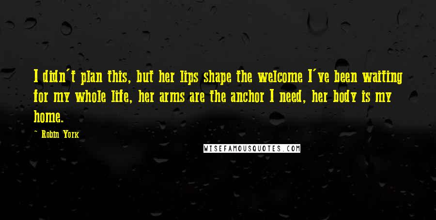 Robin York Quotes: I didn't plan this, but her lips shape the welcome I've been waiting for my whole life, her arms are the anchor I need, her body is my home.