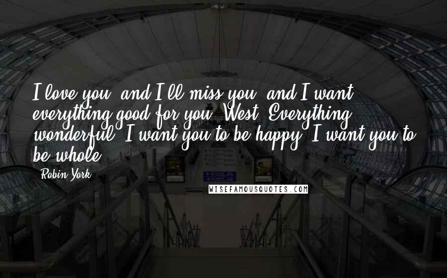 Robin York Quotes: I love you, and I'll miss you, and I want everything good for you, West. Everything wonderful. I want you to be happy. I want you to be whole.