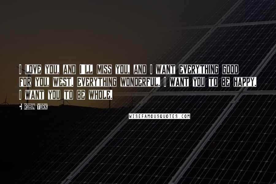 Robin York Quotes: I love you, and I'll miss you, and I want everything good for you, West. Everything wonderful. I want you to be happy. I want you to be whole.