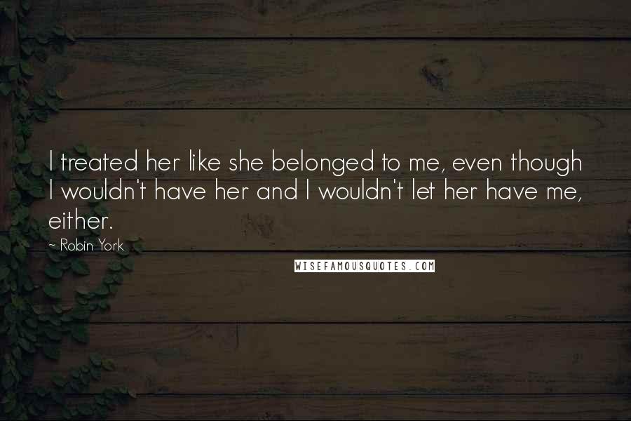 Robin York Quotes: I treated her like she belonged to me, even though I wouldn't have her and I wouldn't let her have me, either.