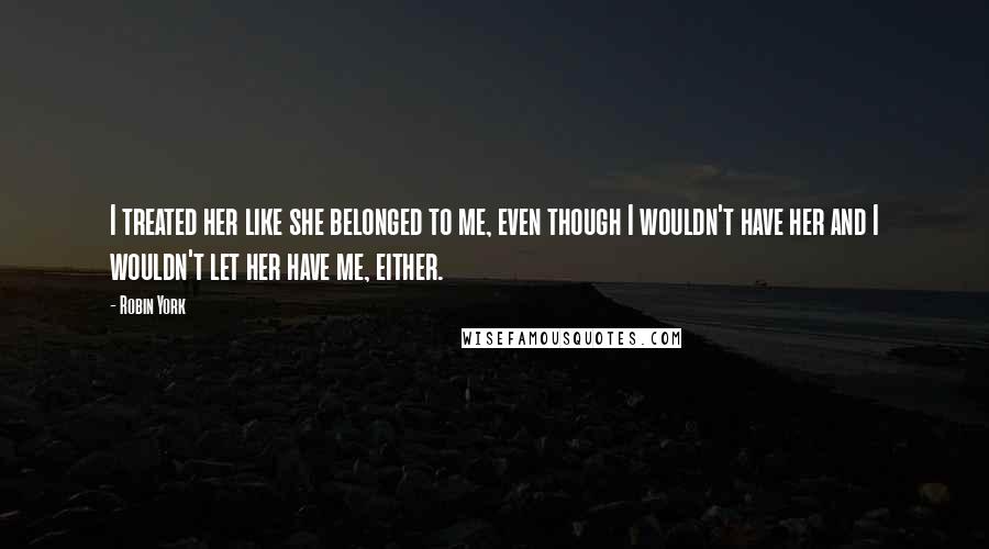 Robin York Quotes: I treated her like she belonged to me, even though I wouldn't have her and I wouldn't let her have me, either.