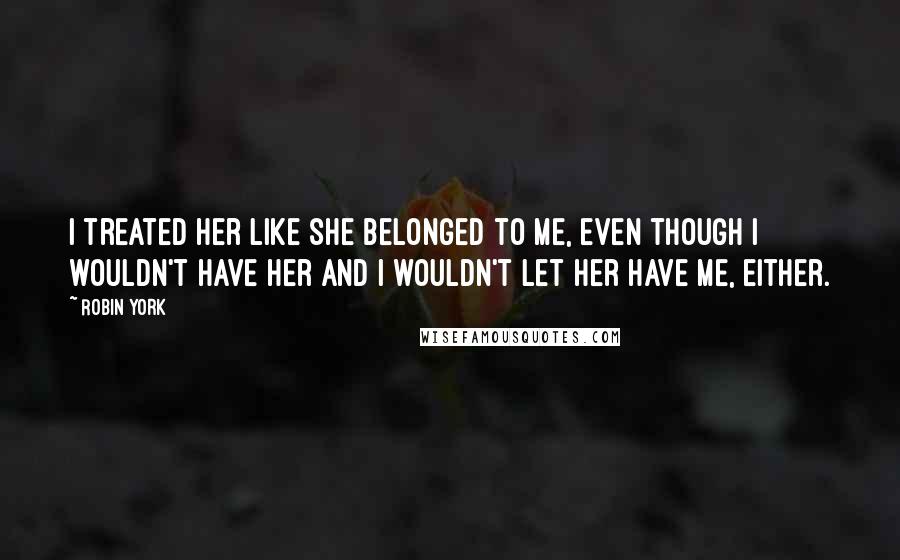 Robin York Quotes: I treated her like she belonged to me, even though I wouldn't have her and I wouldn't let her have me, either.