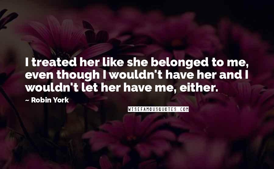 Robin York Quotes: I treated her like she belonged to me, even though I wouldn't have her and I wouldn't let her have me, either.