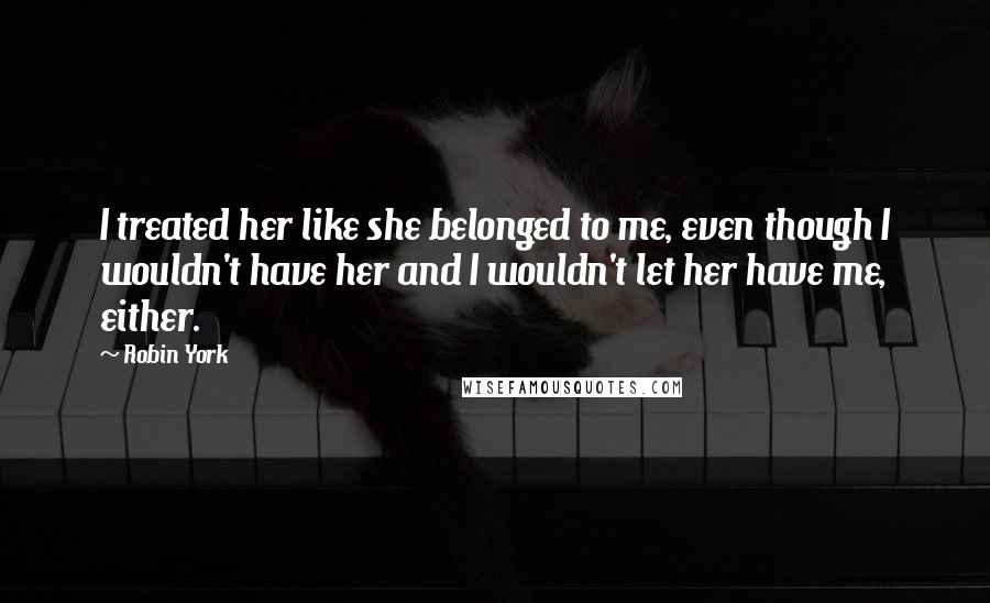 Robin York Quotes: I treated her like she belonged to me, even though I wouldn't have her and I wouldn't let her have me, either.