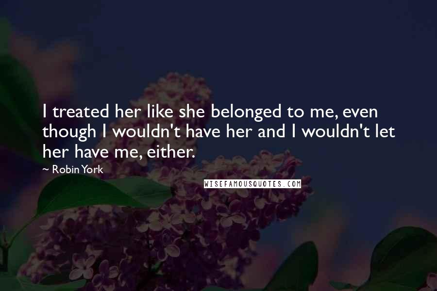 Robin York Quotes: I treated her like she belonged to me, even though I wouldn't have her and I wouldn't let her have me, either.