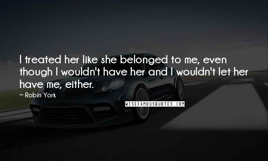 Robin York Quotes: I treated her like she belonged to me, even though I wouldn't have her and I wouldn't let her have me, either.