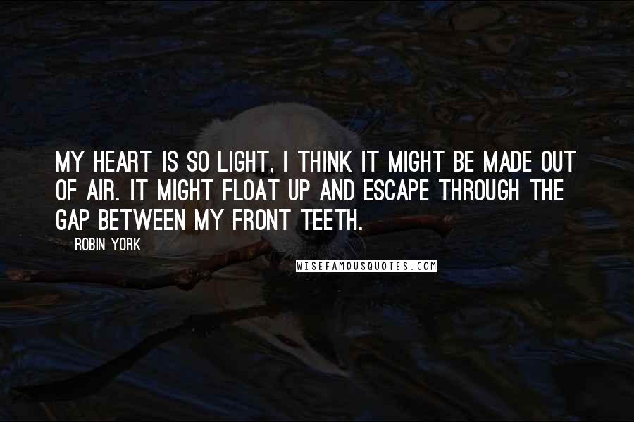 Robin York Quotes: My heart is so light, I think it might be made out of air. It might float up and escape through the gap between my front teeth.