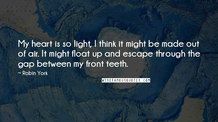 Robin York Quotes: My heart is so light, I think it might be made out of air. It might float up and escape through the gap between my front teeth.