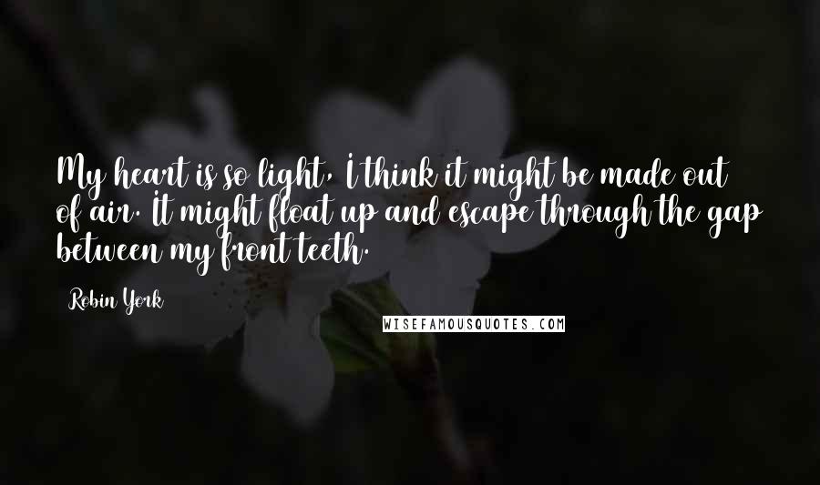 Robin York Quotes: My heart is so light, I think it might be made out of air. It might float up and escape through the gap between my front teeth.