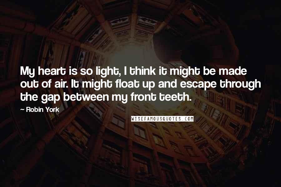 Robin York Quotes: My heart is so light, I think it might be made out of air. It might float up and escape through the gap between my front teeth.