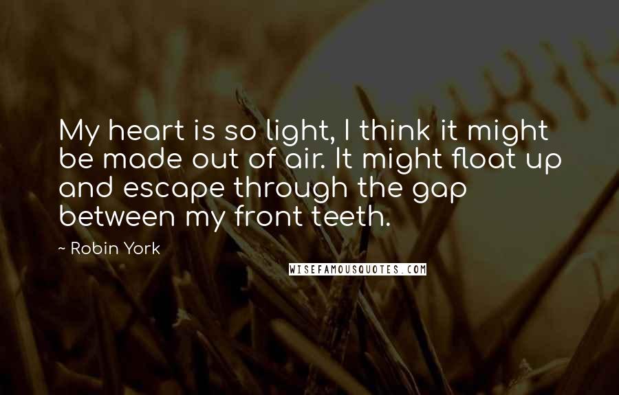 Robin York Quotes: My heart is so light, I think it might be made out of air. It might float up and escape through the gap between my front teeth.