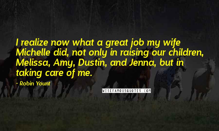 Robin Yount Quotes: I realize now what a great job my wife Michelle did, not only in raising our children, Melissa, Amy, Dustin, and Jenna, but in taking care of me.