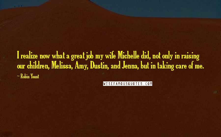 Robin Yount Quotes: I realize now what a great job my wife Michelle did, not only in raising our children, Melissa, Amy, Dustin, and Jenna, but in taking care of me.