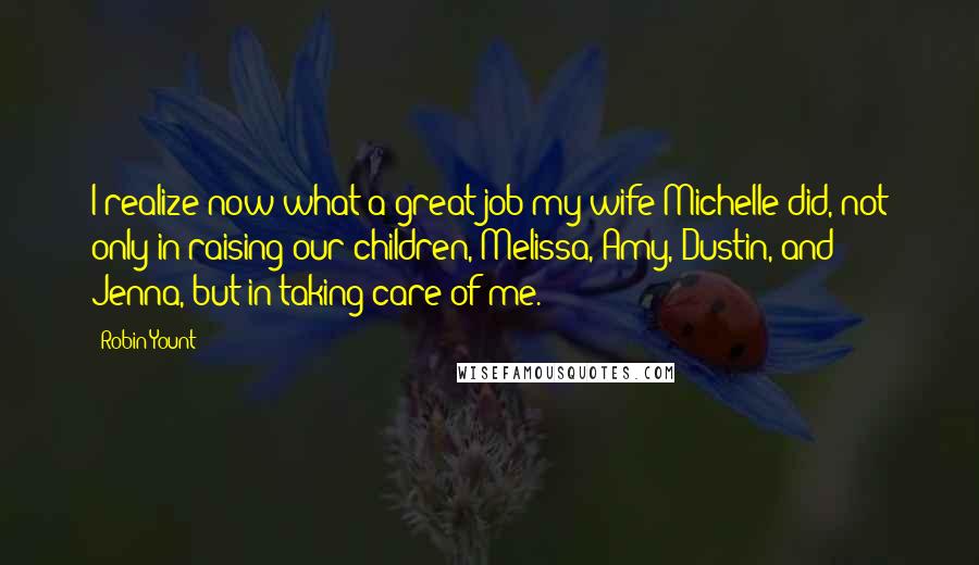 Robin Yount Quotes: I realize now what a great job my wife Michelle did, not only in raising our children, Melissa, Amy, Dustin, and Jenna, but in taking care of me.