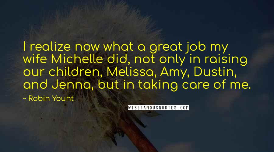 Robin Yount Quotes: I realize now what a great job my wife Michelle did, not only in raising our children, Melissa, Amy, Dustin, and Jenna, but in taking care of me.