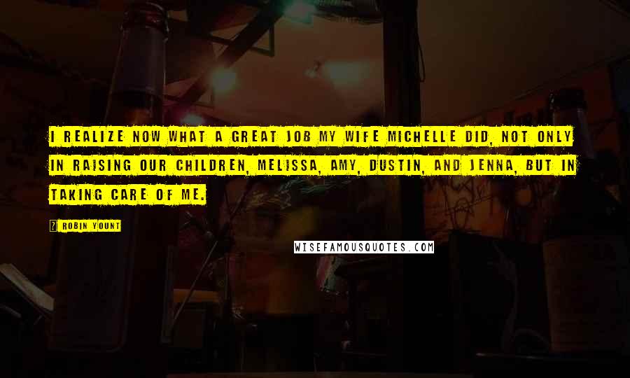 Robin Yount Quotes: I realize now what a great job my wife Michelle did, not only in raising our children, Melissa, Amy, Dustin, and Jenna, but in taking care of me.