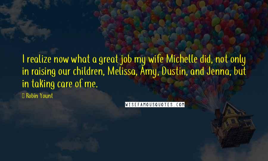 Robin Yount Quotes: I realize now what a great job my wife Michelle did, not only in raising our children, Melissa, Amy, Dustin, and Jenna, but in taking care of me.