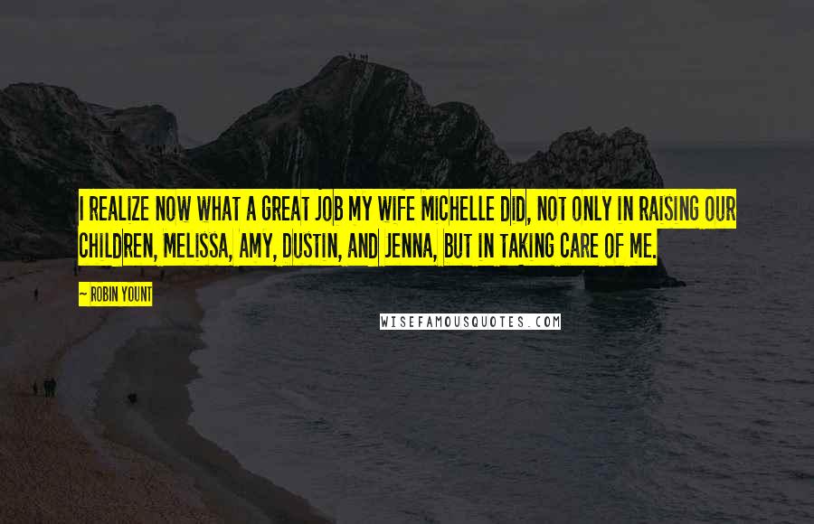 Robin Yount Quotes: I realize now what a great job my wife Michelle did, not only in raising our children, Melissa, Amy, Dustin, and Jenna, but in taking care of me.