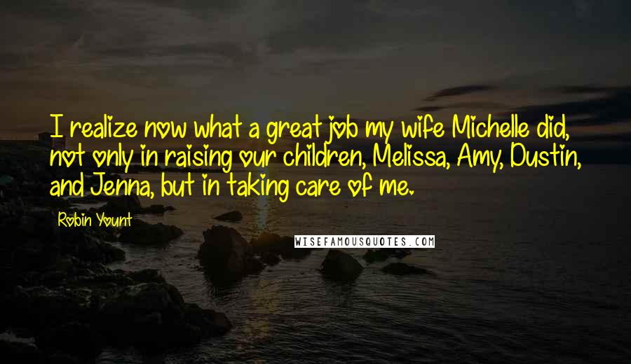 Robin Yount Quotes: I realize now what a great job my wife Michelle did, not only in raising our children, Melissa, Amy, Dustin, and Jenna, but in taking care of me.