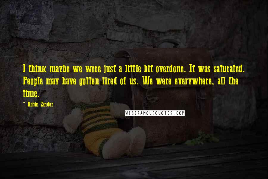Robin Zander Quotes: I think maybe we were just a little bit overdone. It was saturated. People may have gotten tired of us. We were everywhere, all the time.