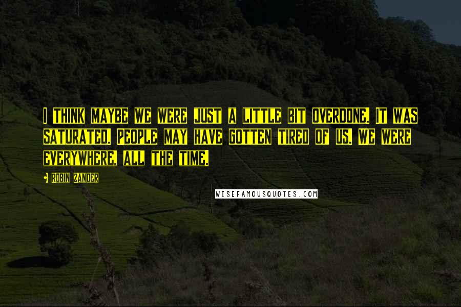 Robin Zander Quotes: I think maybe we were just a little bit overdone. It was saturated. People may have gotten tired of us. We were everywhere, all the time.