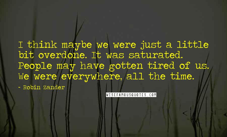 Robin Zander Quotes: I think maybe we were just a little bit overdone. It was saturated. People may have gotten tired of us. We were everywhere, all the time.