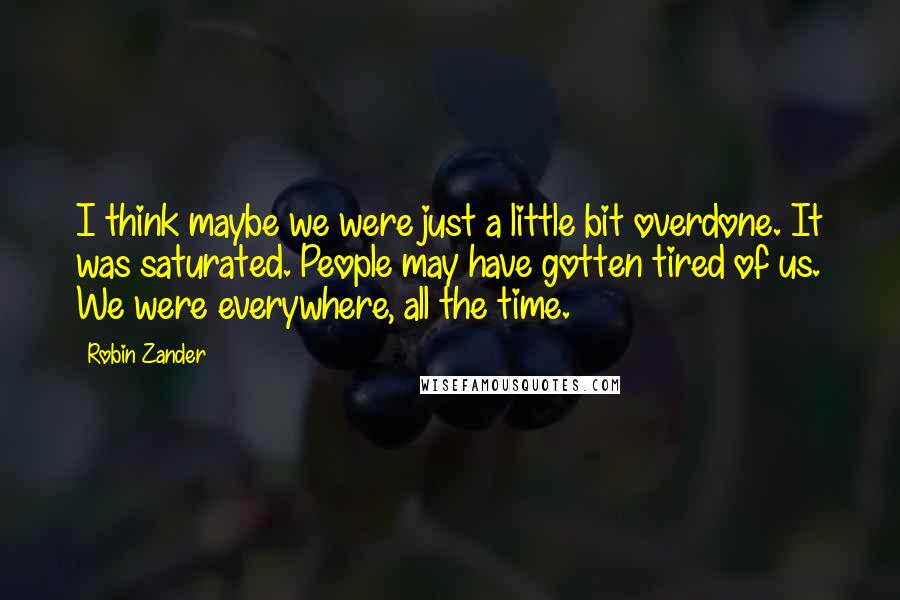 Robin Zander Quotes: I think maybe we were just a little bit overdone. It was saturated. People may have gotten tired of us. We were everywhere, all the time.