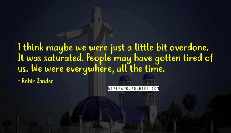 Robin Zander Quotes: I think maybe we were just a little bit overdone. It was saturated. People may have gotten tired of us. We were everywhere, all the time.