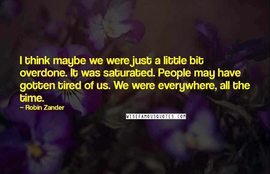 Robin Zander Quotes: I think maybe we were just a little bit overdone. It was saturated. People may have gotten tired of us. We were everywhere, all the time.