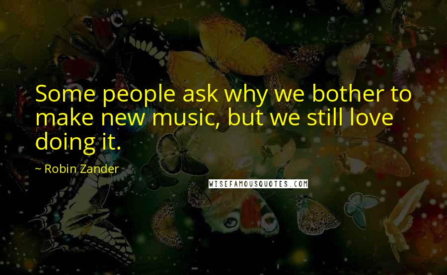 Robin Zander Quotes: Some people ask why we bother to make new music, but we still love doing it.